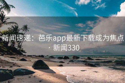 新闻速递：芭乐app最新下载成为焦点 · 新闻330