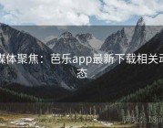 媒体聚焦：芭乐app最新下载相关动态