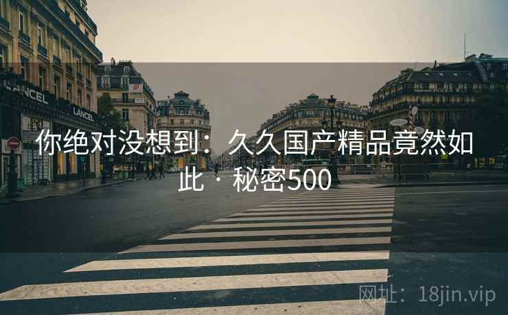 你绝对没想到:久久国产精品竟然如此 · 秘密500 你绝对没想到:久久国产精品竟然如此 · 秘密500