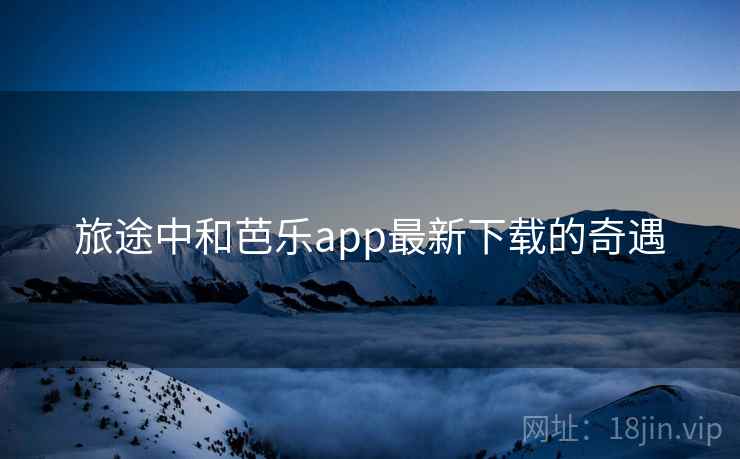 旅途中和芭乐app最新下载的奇遇
