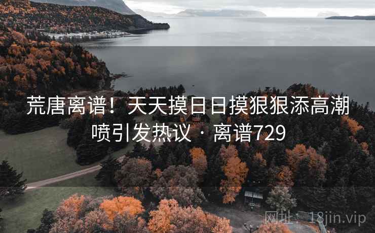 荒唐离谱！天天摸日日摸狠狠添高潮喷引发热议 · 离谱729