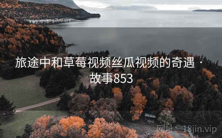 旅途中和草莓视频丝瓜视频的奇遇 · 故事853 旅途中和草莓视频丝瓜视频的奇遇 · 故事853