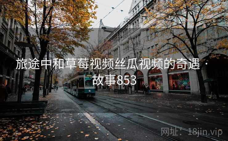 旅途中和草莓视频丝瓜视频的奇遇 · 故事853 旅途中和草莓视频丝瓜视频的奇遇 · 故事853