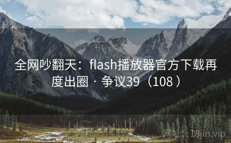 全网吵翻天：flash播放器官方下载再度出圈 · 争议39（108 ）