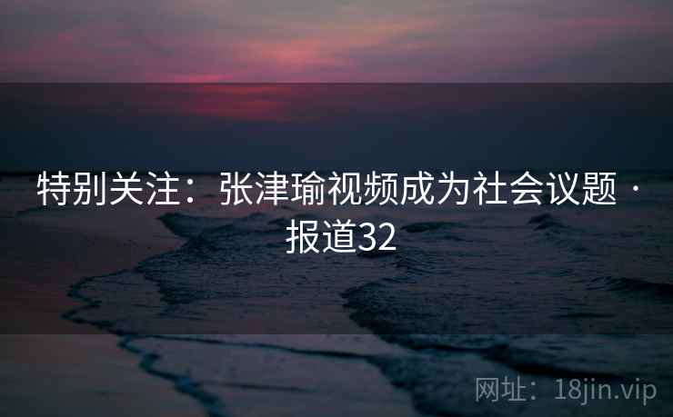 特别关注：张津瑜视频成为社会议题 · 报道32