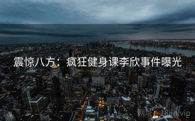 震惊八方:疯狂健身课李欣事件曝光 震惊八方:疯狂健身课李欣事件曝光
